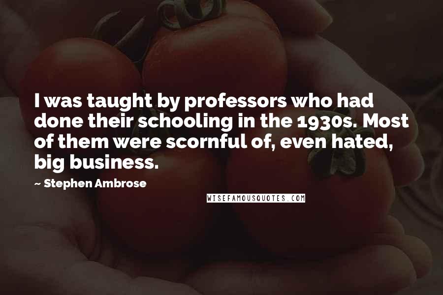 Stephen Ambrose Quotes: I was taught by professors who had done their schooling in the 1930s. Most of them were scornful of, even hated, big business.