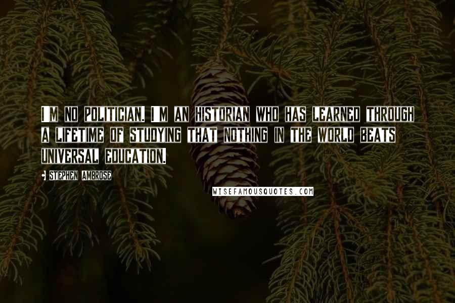 Stephen Ambrose Quotes: I'm no politician. I'm an historian who has learned through a lifetime of studying that nothing in the world beats universal education.