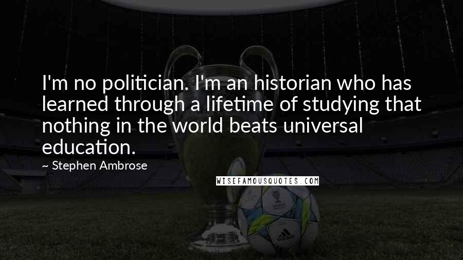 Stephen Ambrose Quotes: I'm no politician. I'm an historian who has learned through a lifetime of studying that nothing in the world beats universal education.