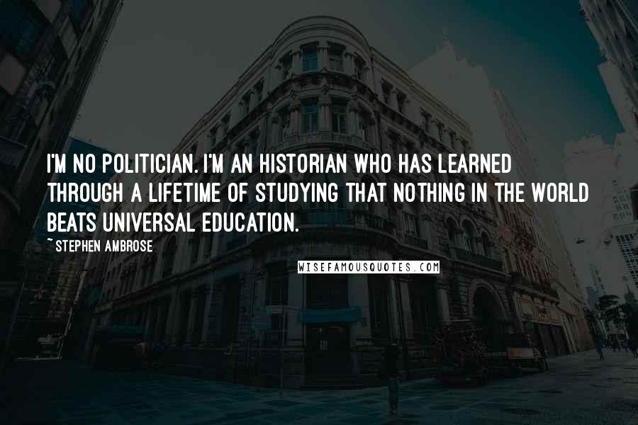 Stephen Ambrose Quotes: I'm no politician. I'm an historian who has learned through a lifetime of studying that nothing in the world beats universal education.