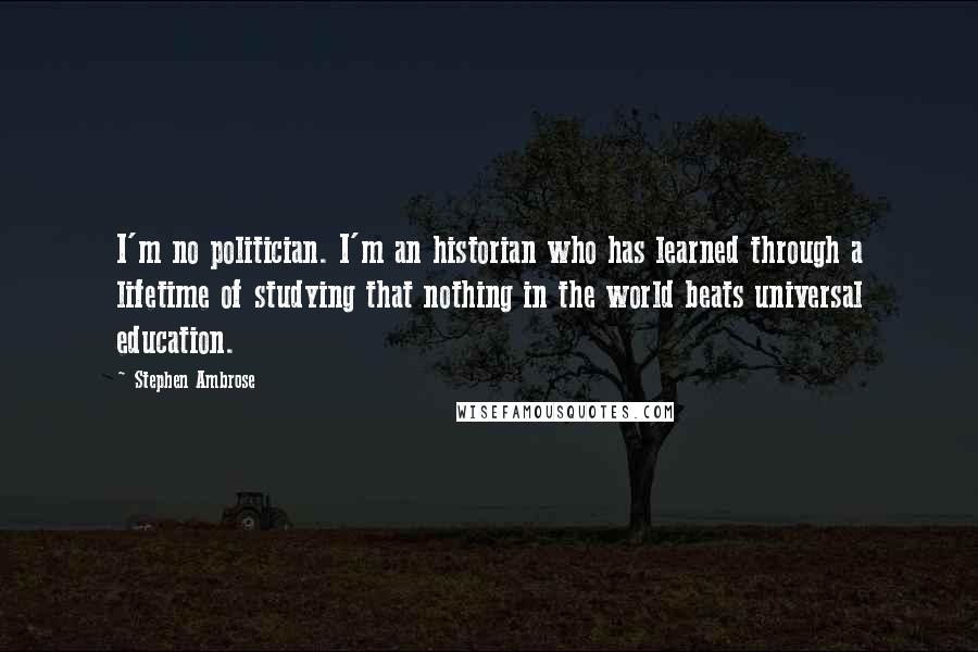 Stephen Ambrose Quotes: I'm no politician. I'm an historian who has learned through a lifetime of studying that nothing in the world beats universal education.