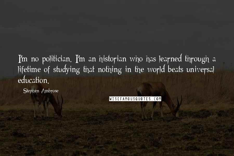 Stephen Ambrose Quotes: I'm no politician. I'm an historian who has learned through a lifetime of studying that nothing in the world beats universal education.