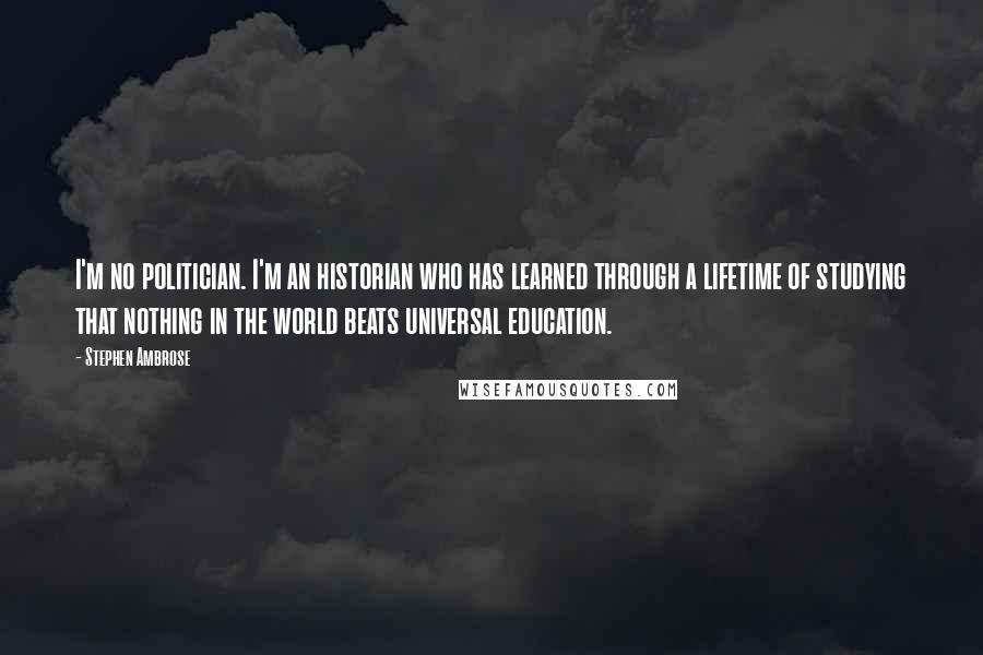 Stephen Ambrose Quotes: I'm no politician. I'm an historian who has learned through a lifetime of studying that nothing in the world beats universal education.