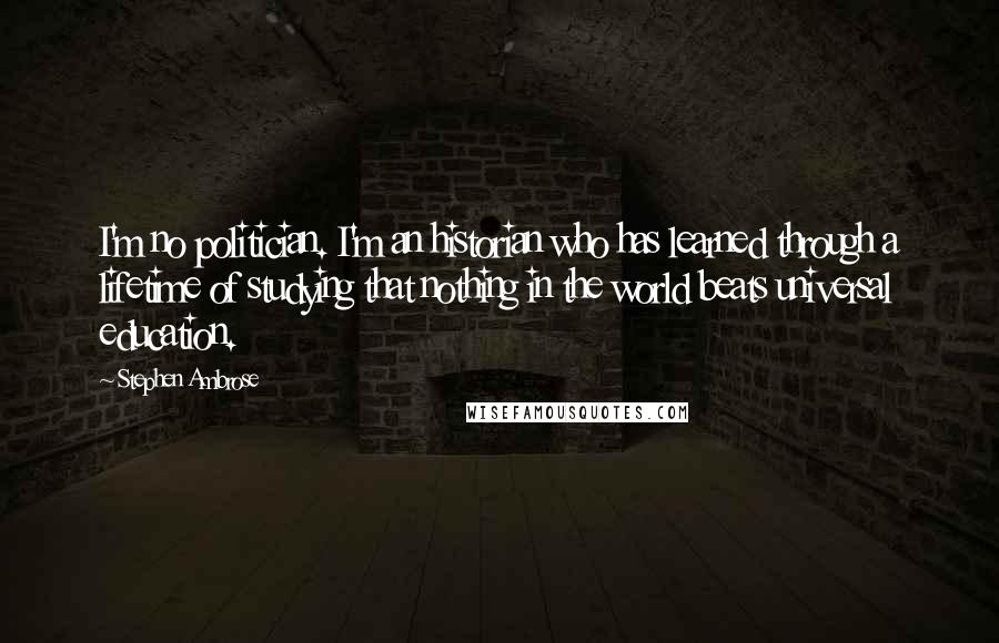 Stephen Ambrose Quotes: I'm no politician. I'm an historian who has learned through a lifetime of studying that nothing in the world beats universal education.