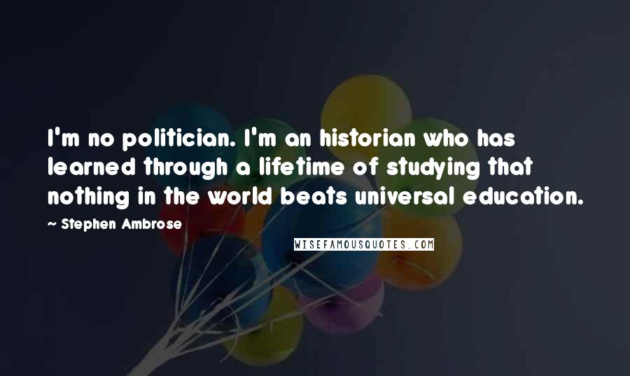 Stephen Ambrose Quotes: I'm no politician. I'm an historian who has learned through a lifetime of studying that nothing in the world beats universal education.