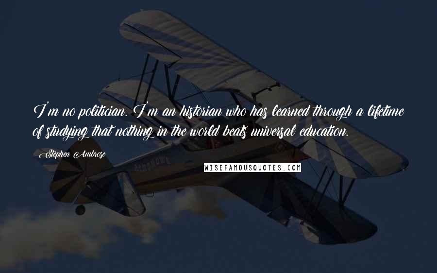 Stephen Ambrose Quotes: I'm no politician. I'm an historian who has learned through a lifetime of studying that nothing in the world beats universal education.