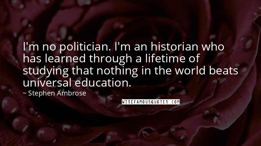 Stephen Ambrose Quotes: I'm no politician. I'm an historian who has learned through a lifetime of studying that nothing in the world beats universal education.