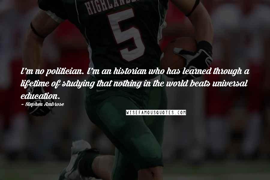 Stephen Ambrose Quotes: I'm no politician. I'm an historian who has learned through a lifetime of studying that nothing in the world beats universal education.