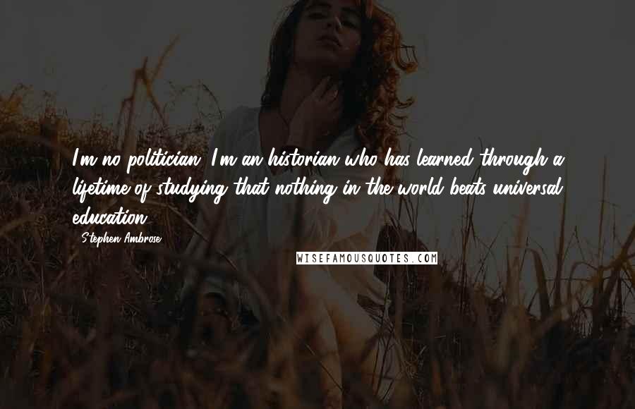Stephen Ambrose Quotes: I'm no politician. I'm an historian who has learned through a lifetime of studying that nothing in the world beats universal education.