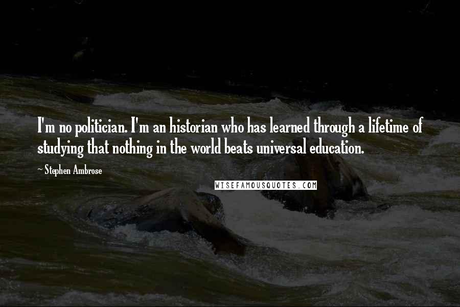 Stephen Ambrose Quotes: I'm no politician. I'm an historian who has learned through a lifetime of studying that nothing in the world beats universal education.
