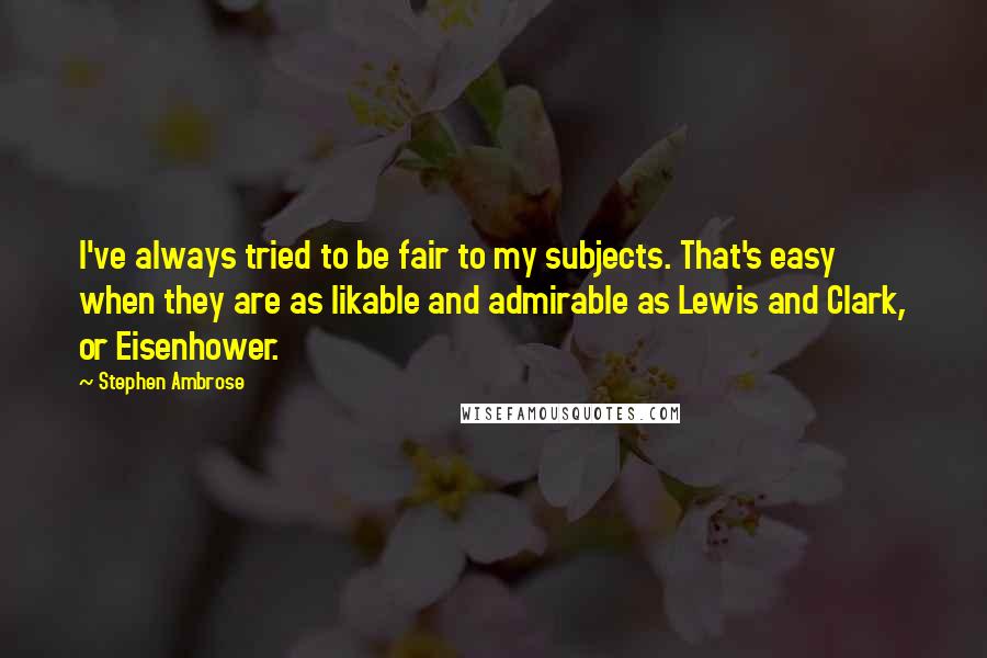 Stephen Ambrose Quotes: I've always tried to be fair to my subjects. That's easy when they are as likable and admirable as Lewis and Clark, or Eisenhower.