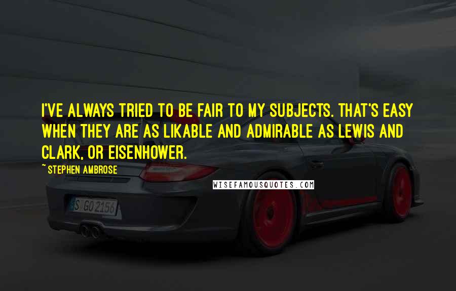 Stephen Ambrose Quotes: I've always tried to be fair to my subjects. That's easy when they are as likable and admirable as Lewis and Clark, or Eisenhower.