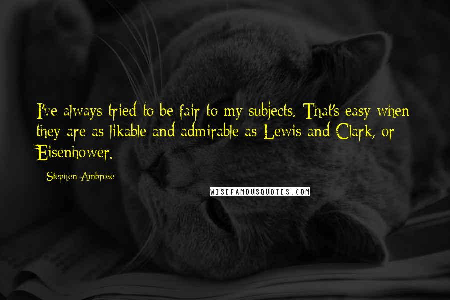 Stephen Ambrose Quotes: I've always tried to be fair to my subjects. That's easy when they are as likable and admirable as Lewis and Clark, or Eisenhower.