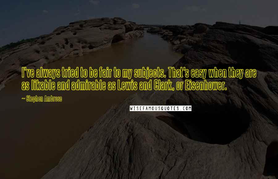 Stephen Ambrose Quotes: I've always tried to be fair to my subjects. That's easy when they are as likable and admirable as Lewis and Clark, or Eisenhower.