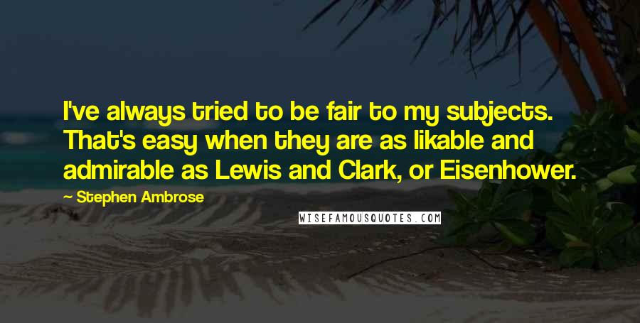 Stephen Ambrose Quotes: I've always tried to be fair to my subjects. That's easy when they are as likable and admirable as Lewis and Clark, or Eisenhower.