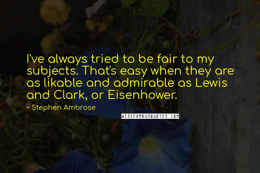 Stephen Ambrose Quotes: I've always tried to be fair to my subjects. That's easy when they are as likable and admirable as Lewis and Clark, or Eisenhower.