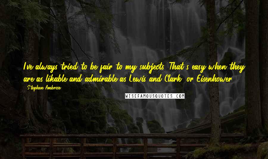 Stephen Ambrose Quotes: I've always tried to be fair to my subjects. That's easy when they are as likable and admirable as Lewis and Clark, or Eisenhower.