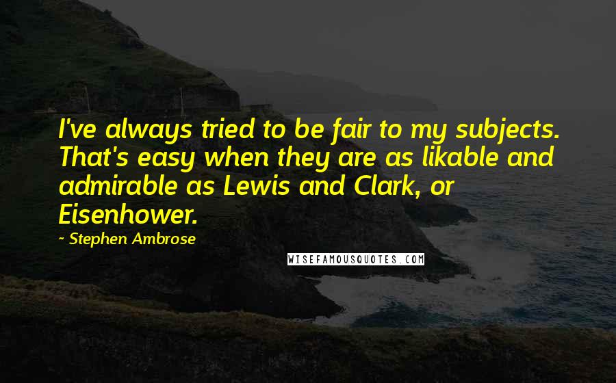 Stephen Ambrose Quotes: I've always tried to be fair to my subjects. That's easy when they are as likable and admirable as Lewis and Clark, or Eisenhower.