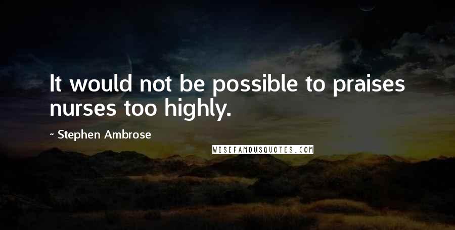 Stephen Ambrose Quotes: It would not be possible to praises nurses too highly.