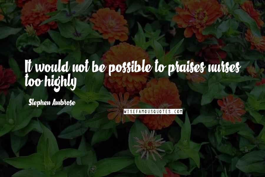 Stephen Ambrose Quotes: It would not be possible to praises nurses too highly.