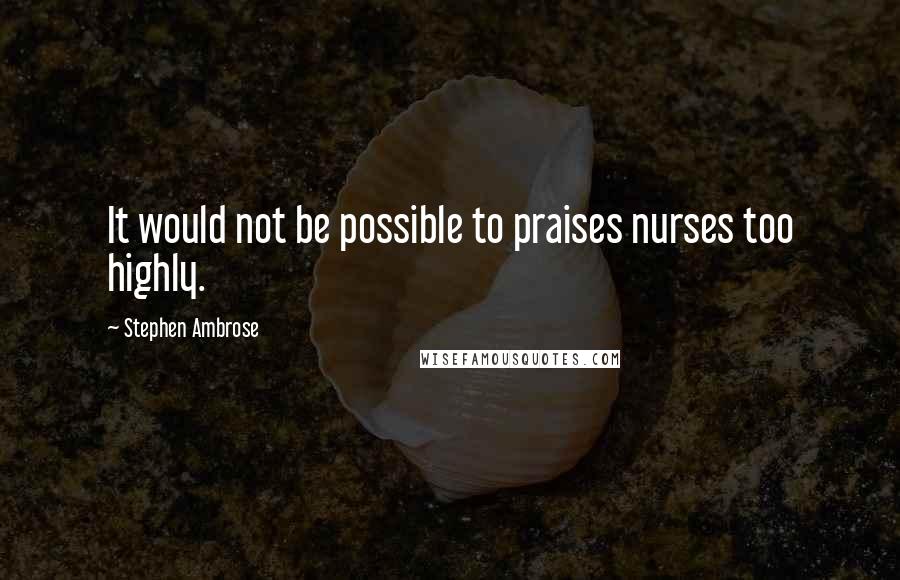 Stephen Ambrose Quotes: It would not be possible to praises nurses too highly.