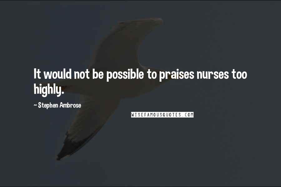 Stephen Ambrose Quotes: It would not be possible to praises nurses too highly.