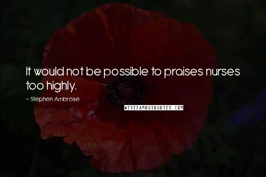 Stephen Ambrose Quotes: It would not be possible to praises nurses too highly.
