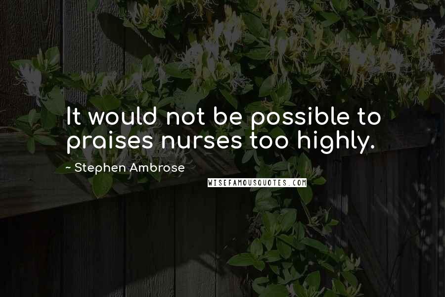 Stephen Ambrose Quotes: It would not be possible to praises nurses too highly.