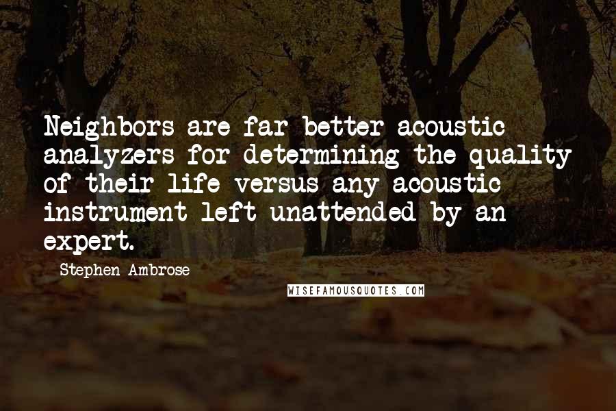 Stephen Ambrose Quotes: Neighbors are far better acoustic analyzers for determining the quality of their life versus any acoustic instrument left unattended by an expert.