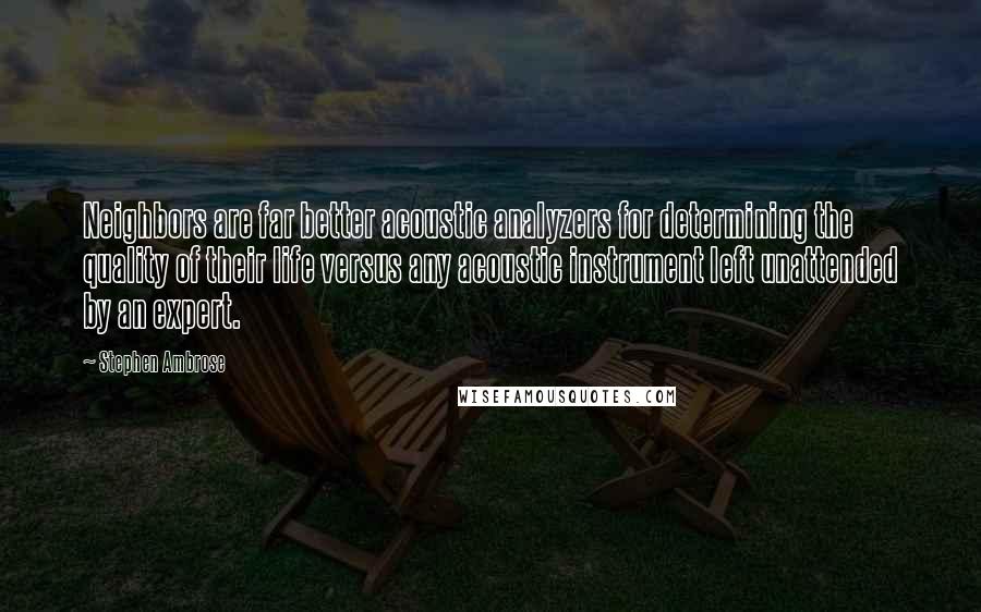 Stephen Ambrose Quotes: Neighbors are far better acoustic analyzers for determining the quality of their life versus any acoustic instrument left unattended by an expert.