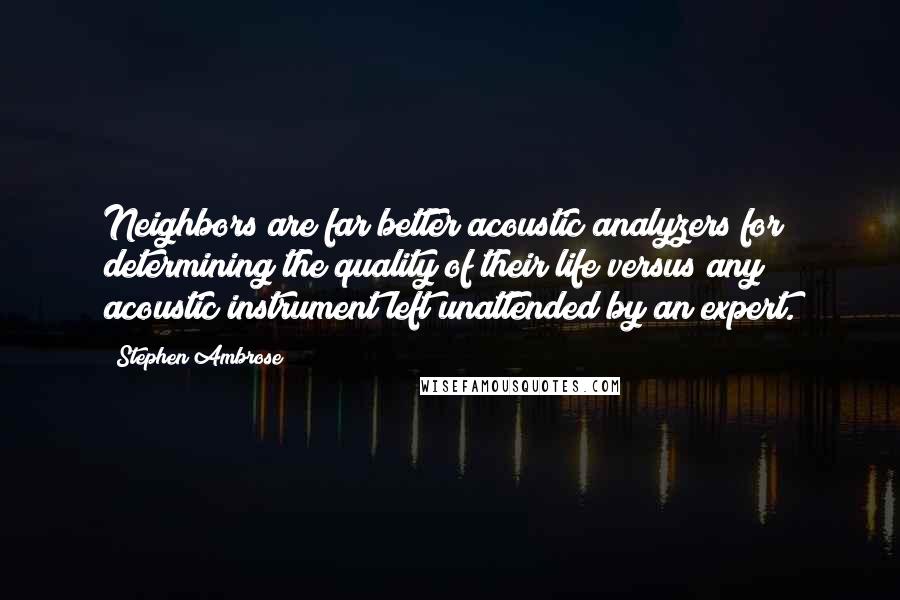 Stephen Ambrose Quotes: Neighbors are far better acoustic analyzers for determining the quality of their life versus any acoustic instrument left unattended by an expert.