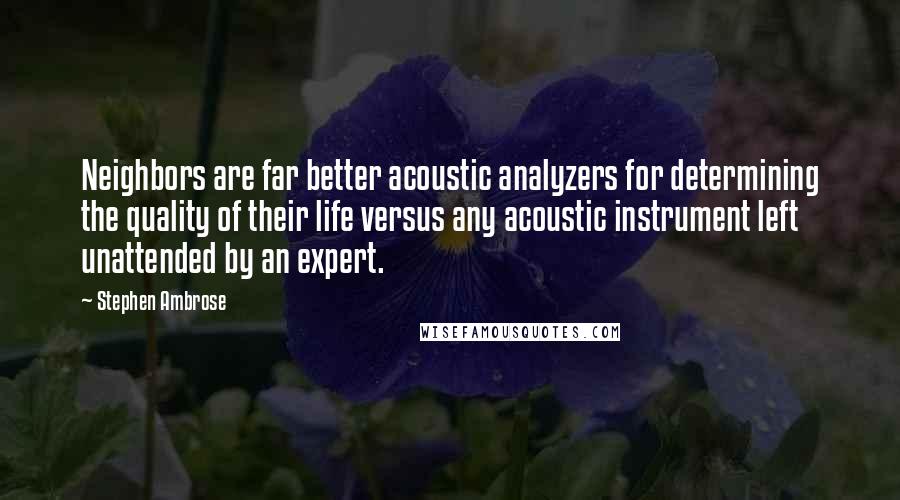 Stephen Ambrose Quotes: Neighbors are far better acoustic analyzers for determining the quality of their life versus any acoustic instrument left unattended by an expert.