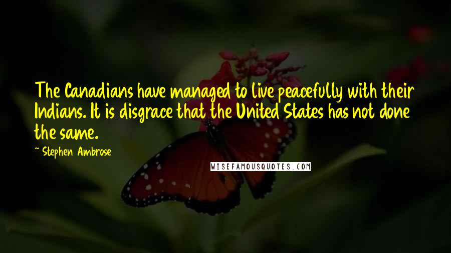 Stephen Ambrose Quotes: The Canadians have managed to live peacefully with their Indians. It is disgrace that the United States has not done the same.