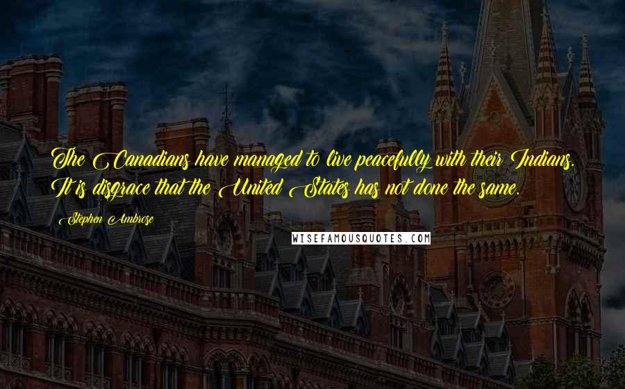 Stephen Ambrose Quotes: The Canadians have managed to live peacefully with their Indians. It is disgrace that the United States has not done the same.