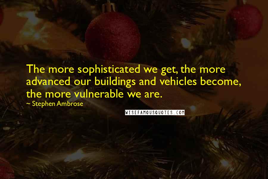 Stephen Ambrose Quotes: The more sophisticated we get, the more advanced our buildings and vehicles become, the more vulnerable we are.