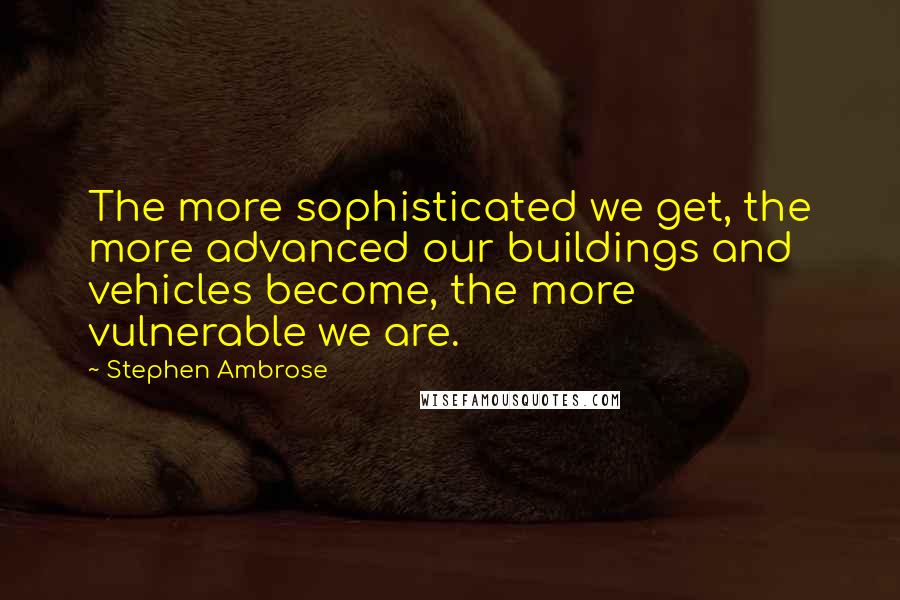 Stephen Ambrose Quotes: The more sophisticated we get, the more advanced our buildings and vehicles become, the more vulnerable we are.
