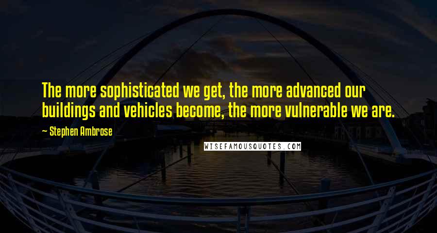 Stephen Ambrose Quotes: The more sophisticated we get, the more advanced our buildings and vehicles become, the more vulnerable we are.