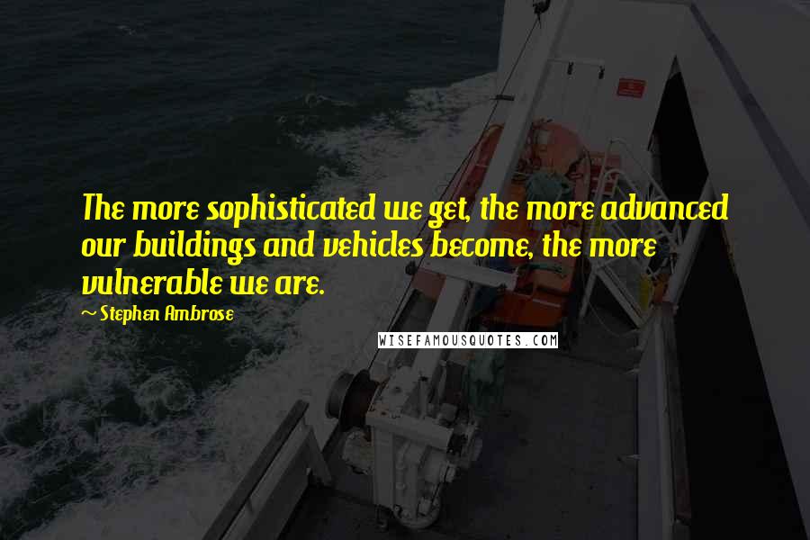 Stephen Ambrose Quotes: The more sophisticated we get, the more advanced our buildings and vehicles become, the more vulnerable we are.