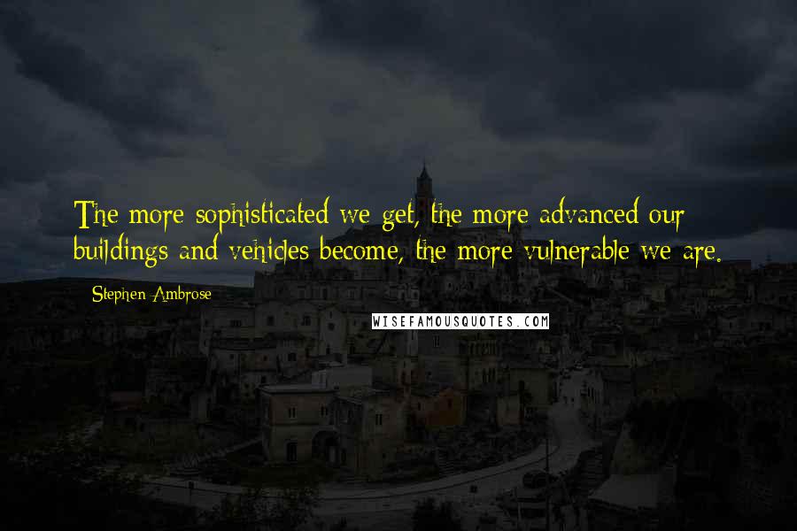 Stephen Ambrose Quotes: The more sophisticated we get, the more advanced our buildings and vehicles become, the more vulnerable we are.