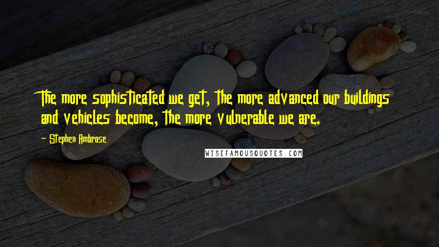 Stephen Ambrose Quotes: The more sophisticated we get, the more advanced our buildings and vehicles become, the more vulnerable we are.