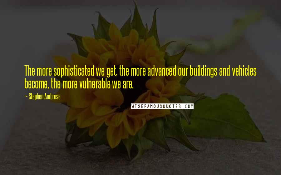 Stephen Ambrose Quotes: The more sophisticated we get, the more advanced our buildings and vehicles become, the more vulnerable we are.