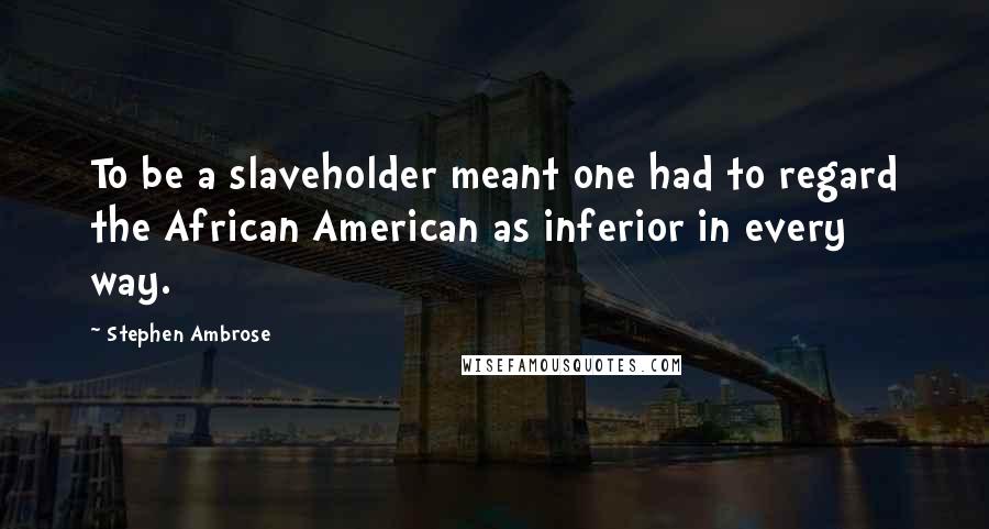 Stephen Ambrose Quotes: To be a slaveholder meant one had to regard the African American as inferior in every way.