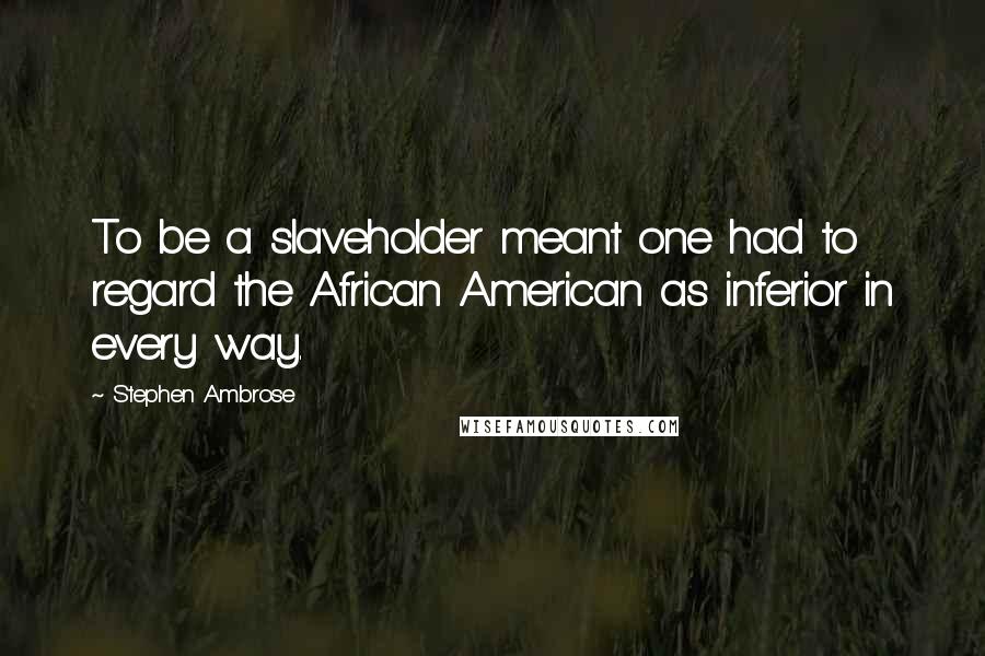 Stephen Ambrose Quotes: To be a slaveholder meant one had to regard the African American as inferior in every way.