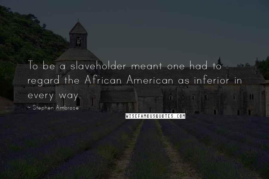 Stephen Ambrose Quotes: To be a slaveholder meant one had to regard the African American as inferior in every way.