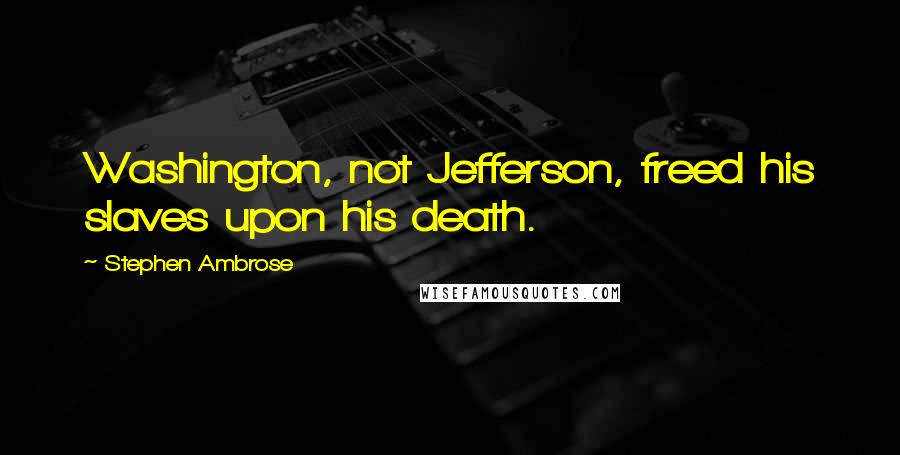 Stephen Ambrose Quotes: Washington, not Jefferson, freed his slaves upon his death.