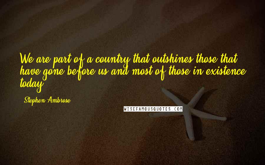 Stephen Ambrose Quotes: We are part of a country that outshines those that have gone before us and most of those in existence today.