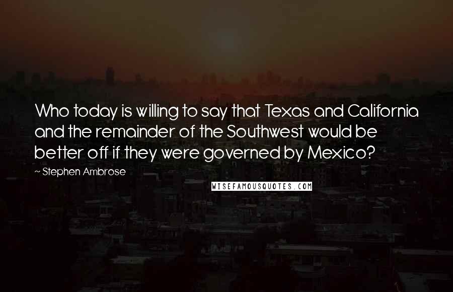 Stephen Ambrose Quotes: Who today is willing to say that Texas and California and the remainder of the Southwest would be better off if they were governed by Mexico?