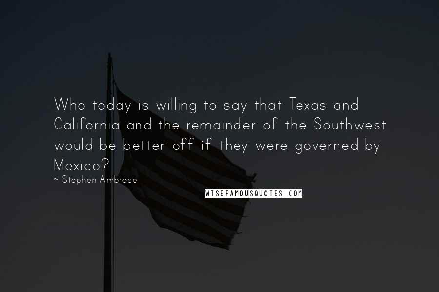 Stephen Ambrose Quotes: Who today is willing to say that Texas and California and the remainder of the Southwest would be better off if they were governed by Mexico?