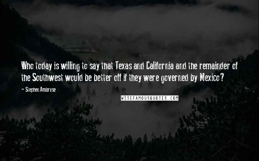 Stephen Ambrose Quotes: Who today is willing to say that Texas and California and the remainder of the Southwest would be better off if they were governed by Mexico?