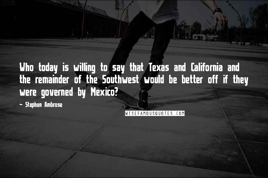 Stephen Ambrose Quotes: Who today is willing to say that Texas and California and the remainder of the Southwest would be better off if they were governed by Mexico?